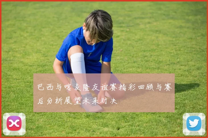 巴西与喀麦隆友谊赛精彩回顾与赛后分析展望未来对决