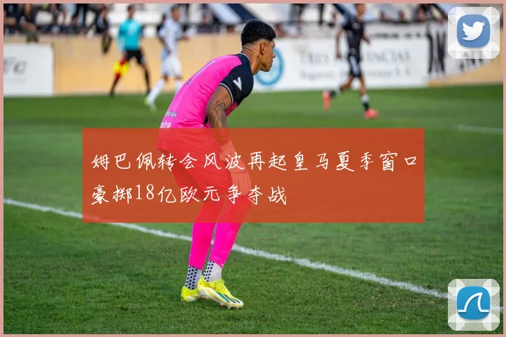 姆巴佩转会风波再起皇马夏季窗口豪掷18亿欧元争夺战