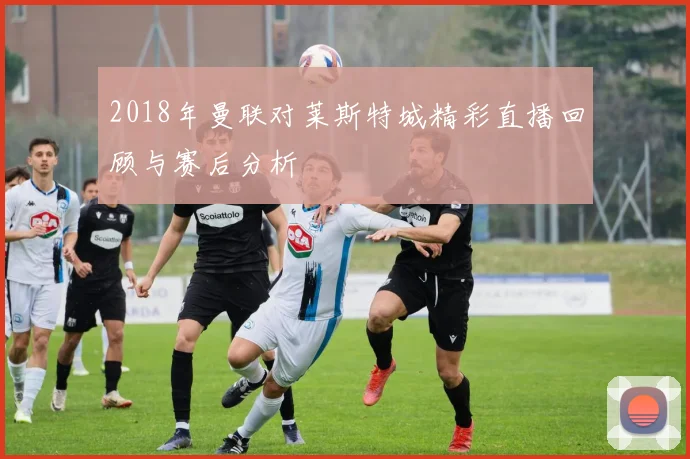 2018年曼联对莱斯特城精彩直播回顾与赛后分析