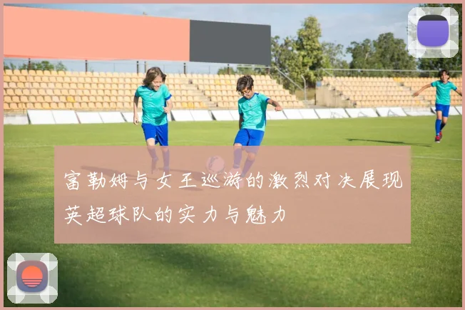 富勒姆与女王巡游的激烈对决展现英超球队的实力与魅力