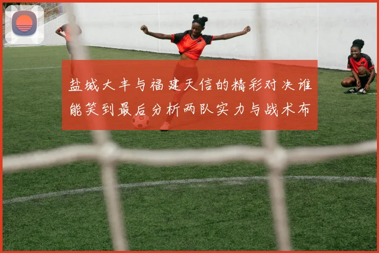 盐城大丰与福建天信的精彩对决谁能笑到最后分析两队实力与战术布局