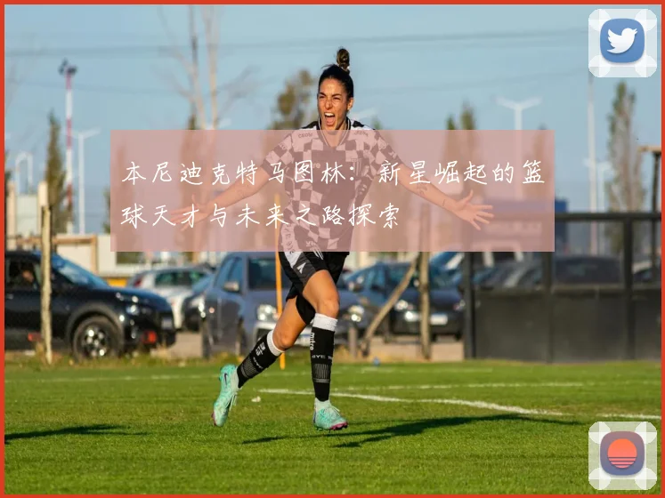 本尼迪克特马图林：新星崛起的篮球天才与未来之路探索