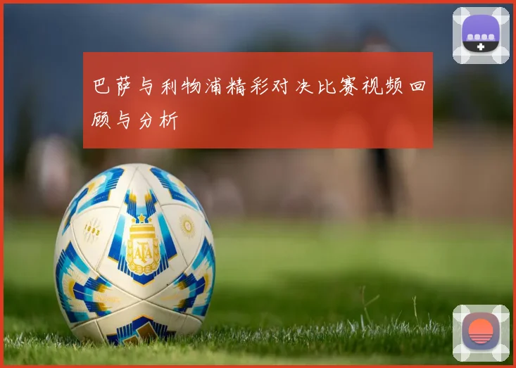 巴萨与利物浦精彩对决比赛视频回顾与分析