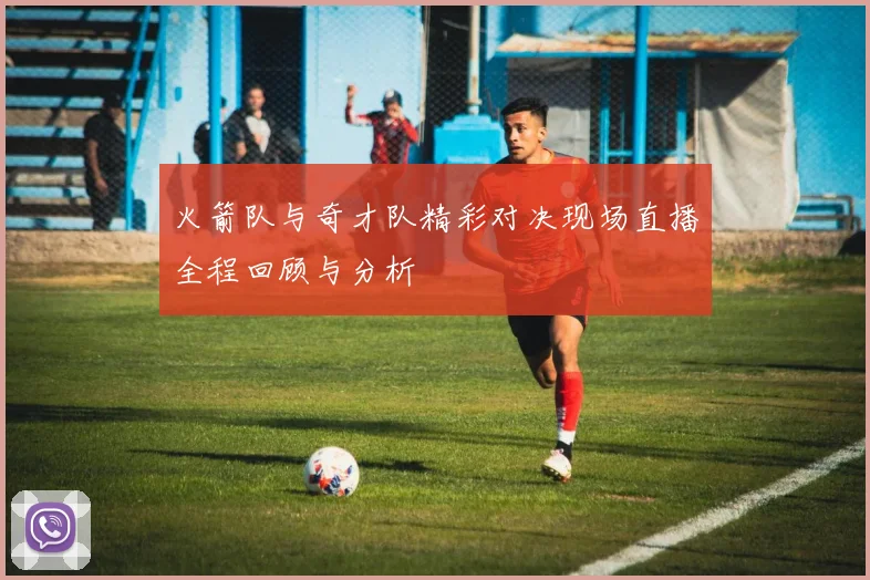 火箭队与奇才队精彩对决现场直播全程回顾与分析