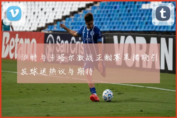 沙特与卡塔尔激战正酣赛果揭晓引发球迷热议与期待