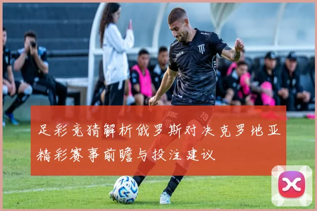 足彩竞猜解析俄罗斯对决克罗地亚精彩赛事前瞻与投注建议