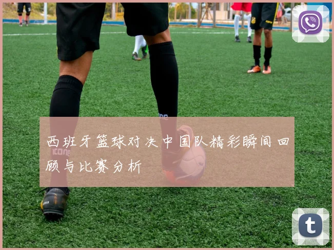 西班牙篮球对决中国队精彩瞬间回顾与比赛分析