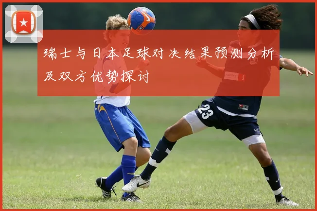 瑞士与日本足球对决结果预测分析及双方优势探讨