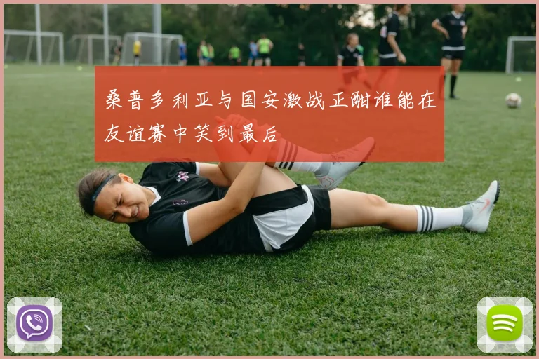 桑普多利亚与国安激战正酣谁能在友谊赛中笑到最后