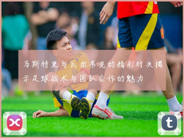马斯特里与瓦尔韦克的精彩对决揭示足球战术与团队合作的魅力