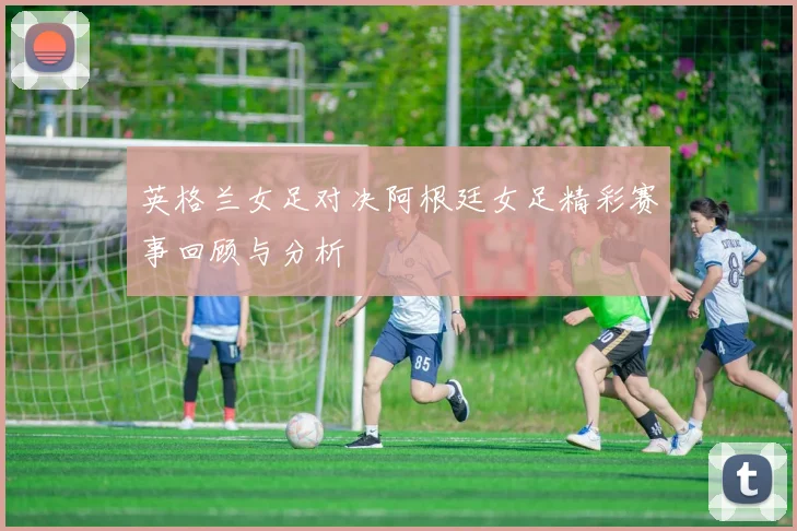 英格兰女足对决阿根廷女足精彩赛事回顾与分析