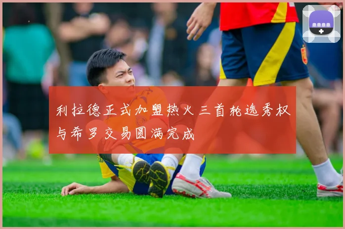 利拉德正式加盟热火三首轮选秀权与希罗交易圆满完成