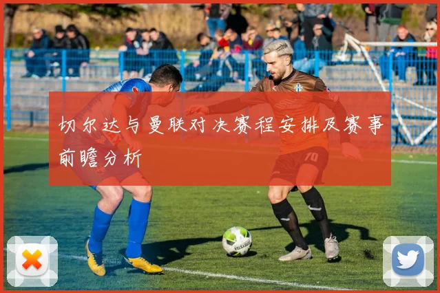 切尔达与曼联对决赛程安排及赛事前瞻分析