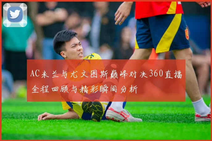 AC米兰与尤文图斯巅峰对决360直播全程回顾与精彩瞬间分析
