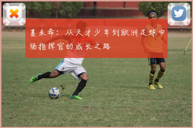基米希：从天才少年到欧洲足球中场指挥官的成长之路