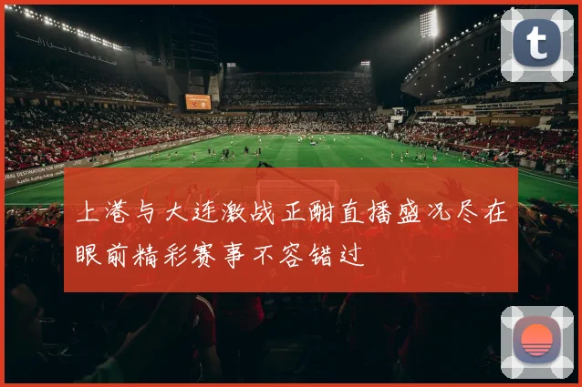 上港与大连激战正酣直播盛况尽在眼前精彩赛事不容错过