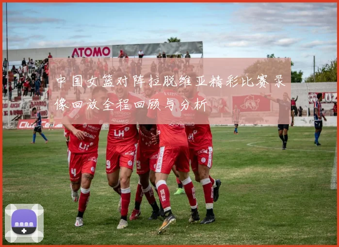 中国女篮对阵拉脱维亚精彩比赛录像回放全程回顾与分析