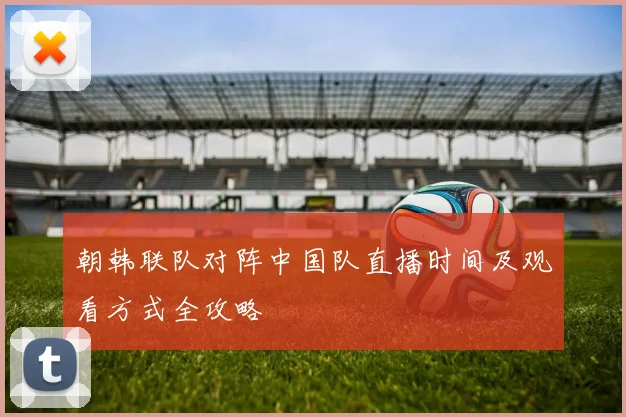 朝韩联队对阵中国队直播时间及观看方式全攻略