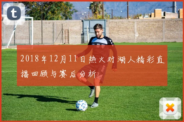 2018年12月11日热火对湖人精彩直播回顾与赛后分析