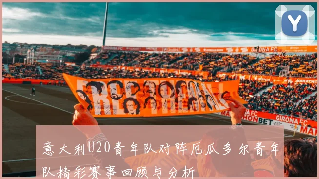意大利U20青年队对阵厄瓜多尔青年队精彩赛事回顾与分析