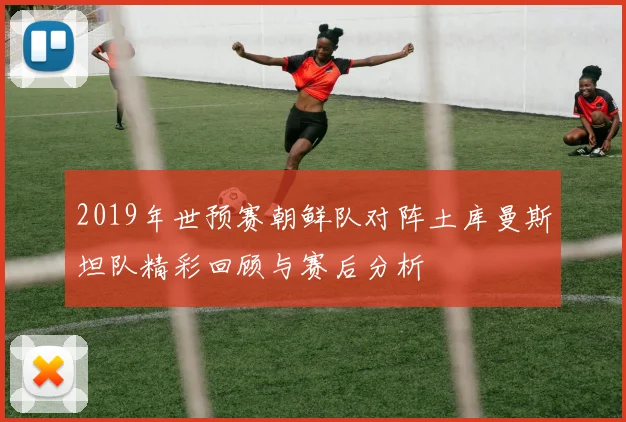 2019年世预赛朝鲜队对阵土库曼斯坦队精彩回顾与赛后分析