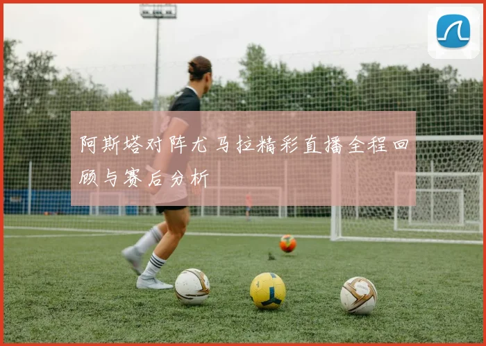 阿斯塔对阵尤马拉精彩直播全程回顾与赛后分析