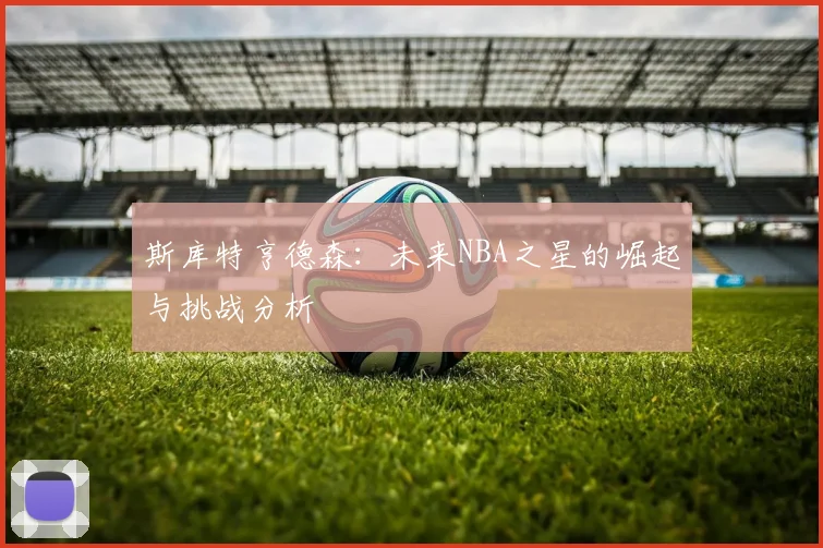 斯库特亨德森：未来NBA之星的崛起与挑战分析