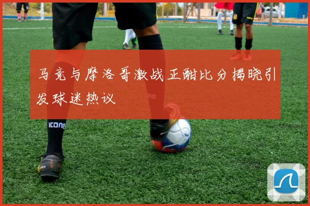 马竞与摩洛哥激战正酣比分揭晓引发球迷热议