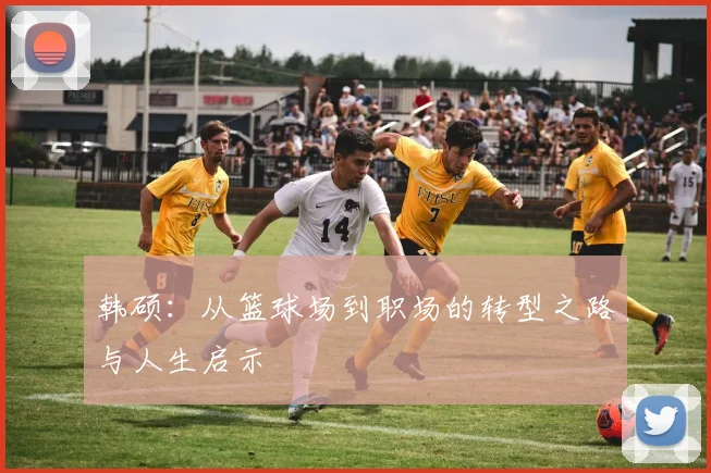 韩硕：从篮球场到职场的转型之路与人生启示