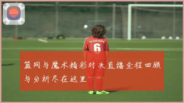 篮网与魔术精彩对决直播全程回顾与分析尽在这里