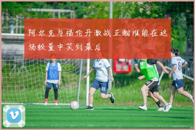 阿尔克与福伦丹激战正酣谁能在这场较量中笑到最后