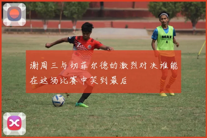 谢周三与切菲尔德的激烈对决谁能在这场比赛中笑到最后