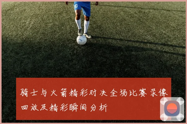 骑士与火箭精彩对决全场比赛录像回放及精彩瞬间分析