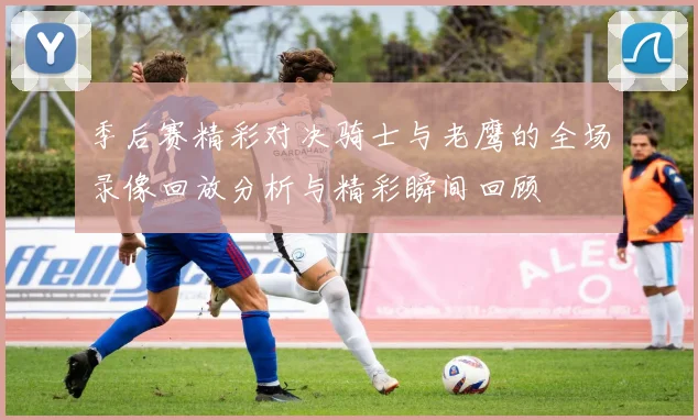 季后赛精彩对决骑士与老鹰的全场录像回放分析与精彩瞬间回顾