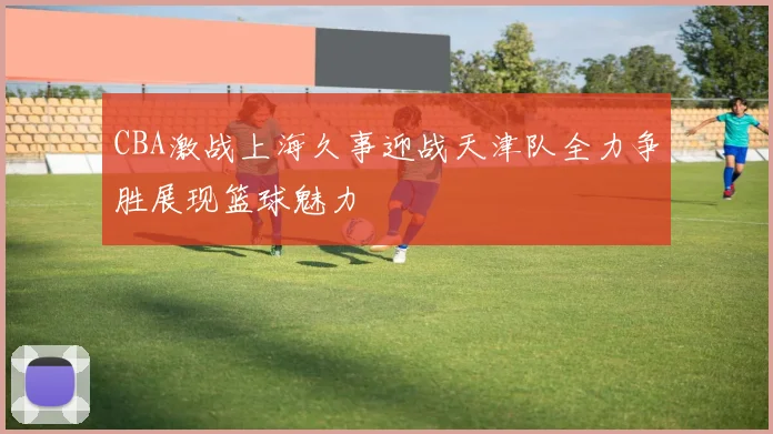 CBA激战上海久事迎战天津队全力争胜展现篮球魅力