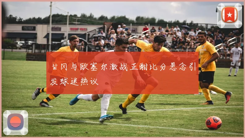 甘冈与欧塞尔激战正酣比分悬念引发球迷热议